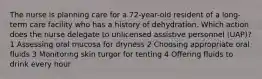 The nurse is planning care for a 72-year-old resident of a long-term care facility who has a history of dehydration. Which action does the nurse delegate to unlicensed assistive personnel (UAP)? 1 Assessing oral mucosa for dryness 2 Choosing appropriate oral fluids 3 Monitoring skin turgor for tenting 4 Offering fluids to drink every hour