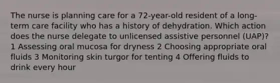 The nurse is planning care for a 72-year-old resident of a long-term care facility who has a history of dehydration. Which action does the nurse delegate to unlicensed assistive personnel (UAP)? 1 Assessing oral mucosa for dryness 2 Choosing appropriate oral fluids 3 Monitoring skin turgor for tenting 4 Offering fluids to drink every hour