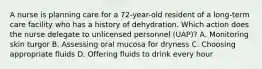 A nurse is planning care for a 72-year-old resident of a long-term care facility who has a history of dehydration. Which action does the nurse delegate to unlicensed personnel (UAP)? A. Monitoring skin turgor B. Assessing oral mucosa for dryness C. Choosing appropriate fluids D. Offering fluids to drink every hour