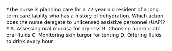 *The nurse is planning care for a 72-year-old resident of a long-term care facility who has a history of dehydration. Which action does the nurse delegate to unlicensed assistive personnel (UAP)?* A. Assessing oral mucosa for dryness B. Choosing appropriate oral fluids C. Monitoring skin turgor for tenting D. Offering fluids to drink every hour