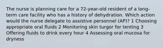 The nurse is planning care for a 72-year-old resident of a long-term care facility who has a history of dehydration. Which action would the nurse delegate to assistive personnel (AP)? 1 Choosing appropriate oral fluids 2 Monitoring skin turgor for tenting 3 Offering fluids to drink every hour 4 Assessing oral mucosa for dryness