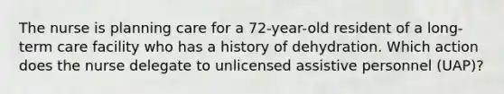 The nurse is planning care for a 72-year-old resident of a long-term care facility who has a history of dehydration. Which action does the nurse delegate to unlicensed assistive personnel (UAP)?