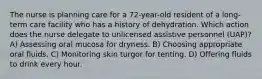 The nurse is planning care for a 72-year-old resident of a long-term care facility who has a history of dehydration. Which action does the nurse delegate to unlicensed assistive personnel (UAP)? A) Assessing oral mucosa for dryness. B) Choosing appropriate oral fluids. C) Monitoring skin turgor for tenting. D) Offering fluids to drink every hour.