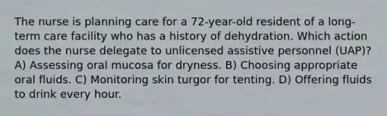 The nurse is planning care for a 72-year-old resident of a long-term care facility who has a history of dehydration. Which action does the nurse delegate to unlicensed assistive personnel (UAP)? A) Assessing oral mucosa for dryness. B) Choosing appropriate oral fluids. C) Monitoring skin turgor for tenting. D) Offering fluids to drink every hour.