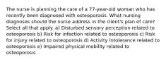 The nurse is planning the care of a 77-year-old woman who has recently been diagnosed with osteoporosis. What nursing diagnoses should the nurse address in the client's plan of care? Select all that apply. a) Disturbed sensory perception related to osteoporosis b) Risk for infection related to osteoporosis c) Risk for injury related to osteoporosis d) Activity intolerance related to osteoporosis e) Impaired physical mobility related to osteoporosis