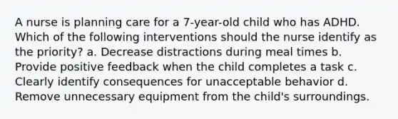 A nurse is planning care for a 7-year-old child who has ADHD. Which of the following interventions should the nurse identify as the priority? a. Decrease distractions during meal times b. Provide positive feedback when the child completes a task c. Clearly identify consequences for unacceptable behavior d. Remove unnecessary equipment from the child's surroundings.