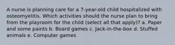 A nurse is planning care for a 7-year-old child hospitalized with osteomyelitis. Which activities should the nurse plan to bring from the playroom for the child (select all that apply)? a. Paper and some paints b. Board games c. Jack-in-the-box d. Stuffed animals e. Computer games