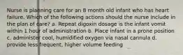 Nurse is planning care for an 8 month old infant who has heart failure. Which of the following actions should the nurse include in the plan of care? a. Repeat digoxin dosage is the infant vomit within 1 hour of administration b. Place infant in a prone position c. administer cool, humidified oxygen via nasal cannula d. provide less frequent, higher volume feeding