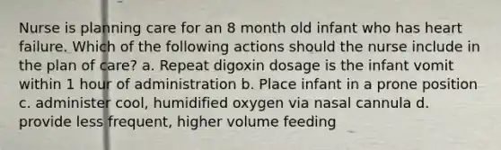 Nurse is planning care for an 8 month old infant who has heart failure. Which of the following actions should the nurse include in the plan of care? a. Repeat digoxin dosage is the infant vomit within 1 hour of administration b. Place infant in a prone position c. administer cool, humidified oxygen via nasal cannula d. provide less frequent, higher volume feeding