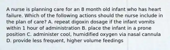 A nurse is planning care for an 8 month old infant who has heart failure. Which of the following actions should the nurse include in the plan of care? A. repeat digoxin dosage if the infant vomits within 1 hour of administration B. place the infant in a prone position C. administer cool, humidified oxygen via nasal cannula D. provide less frequent, higher volume feedings