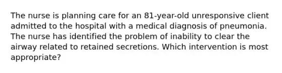 The nurse is planning care for an 81-year-old unresponsive client admitted to the hospital with a medical diagnosis of pneumonia. The nurse has identified the problem of inability to clear the airway related to retained secretions. Which intervention is most appropriate?