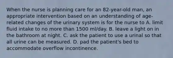 When the nurse is planning care for an 82-year-old man, an appropriate intervention based on an understanding of age-related changes of the urinary system is for the nurse to A. limit fluid intake to no more than 1500 ml/day. B. leave a light on in the bathroom at night. C. ask the patient to use a urinal so that all urine can be measured. D. pad the patient's bed to accommodate overflow incontinence.