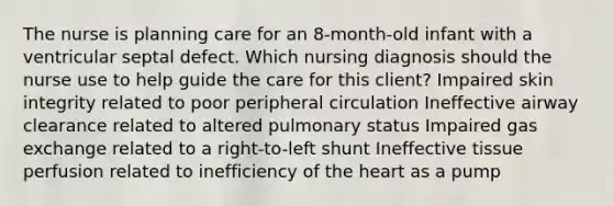 The nurse is planning care for an 8-month-old infant with a ventricular septal defect. Which nursing diagnosis should the nurse use to help guide the care for this client? Impaired skin integrity related to poor peripheral circulation Ineffective airway clearance related to altered pulmonary status Impaired gas exchange related to a right-to-left shunt Ineffective tissue perfusion related to inefficiency of the heart as a pump