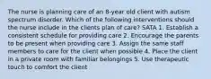 The nurse is planning care of an 8-year old client with autism spectrum disorder. Which of the following interventions should the nurse include in the clients plan of care? SATA 1. Establish a consistent schedule for providing care 2. Encourage the parents to be present when providing care 3. Assign the same staff members to care for the client when possible 4. Place the client in a private room with familiar belongings 5. Use therapeutic touch to comfort the client