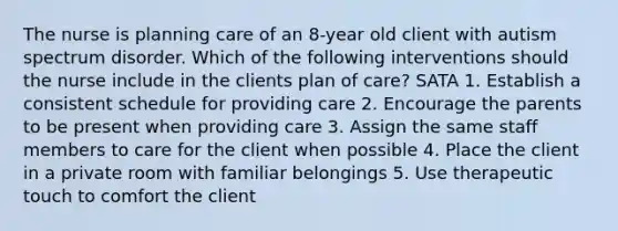 The nurse is planning care of an 8-year old client with autism spectrum disorder. Which of the following interventions should the nurse include in the clients plan of care? SATA 1. Establish a consistent schedule for providing care 2. Encourage the parents to be present when providing care 3. Assign the same staff members to care for the client when possible 4. Place the client in a private room with familiar belongings 5. Use therapeutic touch to comfort the client