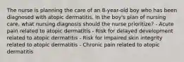 The nurse is planning the care of an 8-year-old boy who has been diagnosed with atopic dermatitis. In the boy's plan of nursing care, what nursing diagnosis should the nurse prioritize? - Acute pain related to atopic dermatitis - Risk for delayed development related to atopic dermatitis - Risk for impaired skin integrity related to atopic dermatitis - Chronic pain related to atopic dermatitis