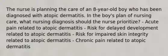 The nurse is planning the care of an 8-year-old boy who has been diagnosed with atopic dermatitis. In the boy's plan of nursing care, what nursing diagnosis should the nurse prioritize? - Acute pain related to atopic dermatitis - Risk for delayed development related to atopic dermatitis - Risk for impaired skin integrity related to atopic dermatitis - Chronic pain related to atopic dermatitis