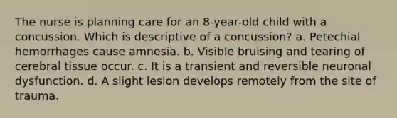 The nurse is planning care for an 8-year-old child with a concussion. Which is descriptive of a concussion? a. Petechial hemorrhages cause amnesia. b. Visible bruising and tearing of cerebral tissue occur. c. It is a transient and reversible neuronal dysfunction. d. A slight lesion develops remotely from the site of trauma.