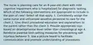 The nurse is planning care for an 8-year-old client with mild cognitive impairment who is hospitalized for diagnostic testing. Which of the following interventions are appropriate to include in the plan of care? Select all that apply. 1. Consistently assign the same nurse and unlicensed assistive personnel to care for the client 2. Give direct procedural education and explanations to the parent rather than the client 3. Provide appropriate toys based on developmental level rather than chronological age 4. Reinforce parental limit-setting measures for preventing self-injurious behavior 5. Use a picture board to facilitate communication and promote understanding of procedures