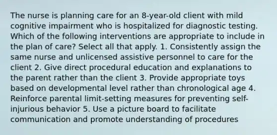 The nurse is planning care for an 8-year-old client with mild cognitive impairment who is hospitalized for diagnostic testing. Which of the following interventions are appropriate to include in the plan of care? Select all that apply. 1. Consistently assign the same nurse and unlicensed assistive personnel to care for the client 2. Give direct procedural education and explanations to the parent rather than the client 3. Provide appropriate toys based on developmental level rather than chronological age 4. Reinforce parental limit-setting measures for preventing self-injurious behavior 5. Use a picture board to facilitate communication and promote understanding of procedures