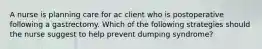 A nurse is planning care for ac client who is postoperative following a gastrectomy. Which of the following strategies should the nurse suggest to help prevent dumping syndrome?