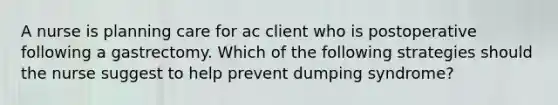 A nurse is planning care for ac client who is postoperative following a gastrectomy. Which of the following strategies should the nurse suggest to help prevent dumping syndrome?