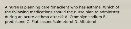 A nurse is planning care for aclient who has asthma. Which of the following medications should the nurse plan to administer during an acute asthma attack? A. Cromolyn sodium B. prednisone C. Fluticasone/salmeterol D. Albuterol