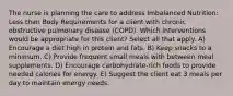 The nurse is planning the care to address Imbalanced Nutrition: Less than Body Requirements for a client with chronic obstructive pulmonary disease (COPD). Which interventions would be appropriate for this client? Select all that apply. A) Encourage a diet high in protein and fats. B) Keep snacks to a minimum. C) Provide frequent small meals with between meal supplements. D) Encourage carbohydrate-rich foods to provide needed calories for energy. E) Suggest the client eat 3 meals per day to maintain energy needs.