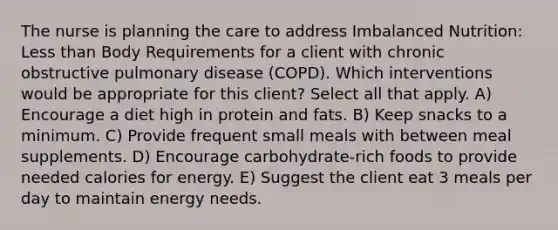 The nurse is planning the care to address Imbalanced Nutrition: Less than Body Requirements for a client with chronic obstructive pulmonary disease (COPD). Which interventions would be appropriate for this client? Select all that apply. A) Encourage a diet high in protein and fats. B) Keep snacks to a minimum. C) Provide frequent small meals with between meal supplements. D) Encourage carbohydrate-rich foods to provide needed calories for energy. E) Suggest the client eat 3 meals per day to maintain energy needs.