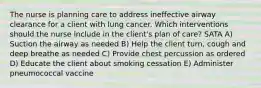 The nurse is planning care to address ineffective airway clearance for a client with lung cancer. Which interventions should the nurse include in the client's plan of care? SATA A) Suction the airway as needed B) Help the client turn, cough and deep breathe as needed C) Provide chest percussion as ordered D) Educate the client about smoking cessation E) Administer pneumococcal vaccine