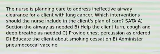 The nurse is planning care to address ineffective airway clearance for a client with lung cancer. Which interventions should the nurse include in the client's plan of care? SATA A) Suction the airway as needed B) Help the client turn, cough and deep breathe as needed C) Provide chest percussion as ordered D) Educate the client about smoking cessation E) Administer pneumococcal vaccine