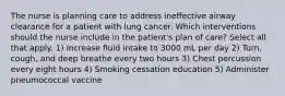 The nurse is planning care to address ineffective airway clearance for a patient with lung cancer. Which interventions should the nurse include in the patient's plan of care? Select all that apply. 1) Increase fluid intake to 3000 mL per day 2) Turn, cough, and deep breathe every two hours 3) Chest percussion every eight hours 4) Smoking cessation education 5) Administer pneumococcal vaccine