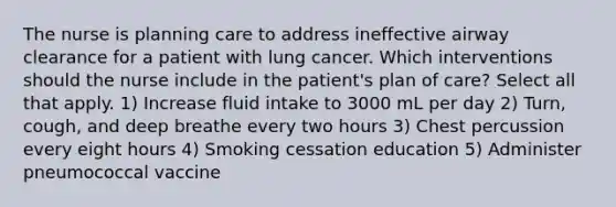 The nurse is planning care to address ineffective airway clearance for a patient with lung cancer. Which interventions should the nurse include in the patient's plan of care? Select all that apply. 1) Increase fluid intake to 3000 mL per day 2) Turn, cough, and deep breathe every two hours 3) Chest percussion every eight hours 4) Smoking cessation education 5) Administer pneumococcal vaccine