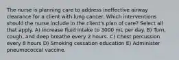 The nurse is planning care to address ineffective airway clearance for a client with lung cancer. Which interventions should the nurse include in the client's plan of care? Select all that apply. A) Increase fluid intake to 3000 mL per day. B) Turn, cough, and deep breathe every 2 hours. C) Chest percussion every 8 hours D) Smoking cessation education E) Administer pneumococcal vaccine.