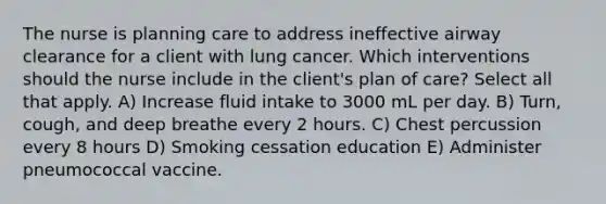 The nurse is planning care to address ineffective airway clearance for a client with lung cancer. Which interventions should the nurse include in the client's plan of care? Select all that apply. A) Increase fluid intake to 3000 mL per day. B) Turn, cough, and deep breathe every 2 hours. C) Chest percussion every 8 hours D) Smoking cessation education E) Administer pneumococcal vaccine.