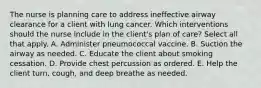 The nurse is planning care to address ineffective airway clearance for a client with lung cancer. Which interventions should the nurse include in the​ client's plan of​ care? Select all that apply. A. Administer pneumococcal vaccine. B. Suction the airway as needed. C. Educate the client about smoking cessation. D. Provide chest percussion as ordered. E. Help the client​ turn, cough, and deep breathe as needed.