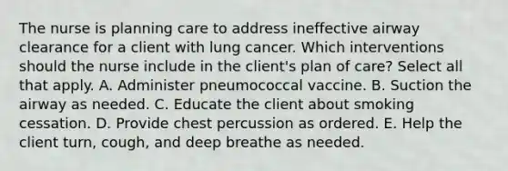 The nurse is planning care to address ineffective airway clearance for a client with lung cancer. Which interventions should the nurse include in the​ client's plan of​ care? Select all that apply. A. Administer pneumococcal vaccine. B. Suction the airway as needed. C. Educate the client about smoking cessation. D. Provide chest percussion as ordered. E. Help the client​ turn, cough, and deep breathe as needed.