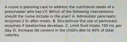 A nurse is planning care to address the nutritional needs of a preschooler who has CF. Which of the following interventions should the nurse include in the plan? A. Administer pancreatic enzymes 2 hr after meals. B. Discontinue the use of pancreatic enzymes if steatorrhea develops. C. Limit fluid intake 750 mL per day. D. Increase fat content in the child's diet to 40% of total calories.