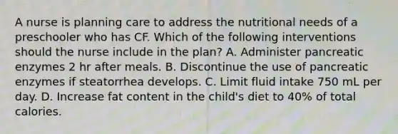 A nurse is planning care to address the nutritional needs of a preschooler who has CF. Which of the following interventions should the nurse include in the plan? A. Administer pancreatic enzymes 2 hr after meals. B. Discontinue the use of pancreatic enzymes if steatorrhea develops. C. Limit fluid intake 750 mL per day. D. Increase fat content in the child's diet to 40% of total calories.