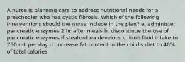 A nurse is planning care to address nutritional needs for a preschooler who has cystic fibrosis. Which of the following interventions should the nurse include in the plan? a. administer pancreatic enzymes 2 hr after meals b. discontinue the use of pancreatic enzymes if steatorrhea develops c. limit fluid intake to 750 mL per day d. increase fat content in the child's diet to 40% of total calories