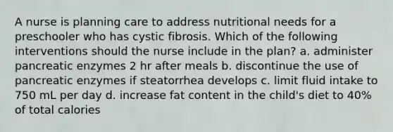 A nurse is planning care to address nutritional needs for a preschooler who has cystic fibrosis. Which of the following interventions should the nurse include in the plan? a. administer pancreatic enzymes 2 hr after meals b. discontinue the use of pancreatic enzymes if steatorrhea develops c. limit fluid intake to 750 mL per day d. increase fat content in the child's diet to 40% of total calories