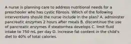 A nurse is planning care to address nutritional needs for a preschooler who has cystic fibrosis. Which of the following interventions should the nurse include in the plan? A. administer pancreatic enzymes 2 hours after meals B. discontinue the use of pancreatic enzymes if steatorrhea develops C. limit fluid intake to 750 mL per day D. increase fat content in the child's diet to 40% of total calories.