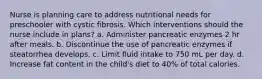 Nurse is planning care to address nutritional needs for preschooler with cystic fibrosis. Which interventions should the nurse include in plans? a. Administer pancreatic enzymes 2 hr after meals. b. Discontinue the use of pancreatic enzymes if steatorrhea develops. c. Limit fluid intake to 750 mL per day. d. Increase fat content in the child's diet to 40% of total calories.