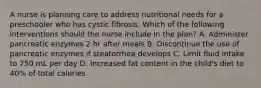 A nurse is planning care to address nutritional needs for a preschooler who has cystic fibrosis. Which of the following interventions should the nurse include in the plan? A. Administer pancreatic enzymes 2 hr after meals B. Discontinue the use of pancreatic enzymes if steatorrhea develops C. Limit fluid intake to 750 mL per day D. Increased fat content in the child's diet to 40% of total calories