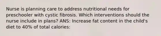 Nurse is planning care to address nutritional needs for preschooler with cystic fibrosis. Which interventions should the nurse include in plans? ANS: Increase fat content in the child's diet to 40% of total calories: