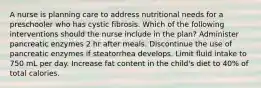 A nurse is planning care to address nutritional needs for a preschooler who has cystic fibrosis. Which of the following interventions should the nurse include in the plan? Administer pancreatic enzymes 2 hr after meals. Discontinue the use of pancreatic enzymes if steatorrhea develops. Limit fluid intake to 750 mL per day. Increase fat content in the child's diet to 40% of total calories.