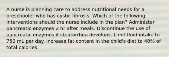 A nurse is planning care to address nutritional needs for a preschooler who has cystic fibrosis. Which of the following interventions should the nurse include in the plan? Administer pancreatic enzymes 2 hr after meals. Discontinue the use of pancreatic enzymes if steatorrhea develops. Limit fluid intake to 750 mL per day. Increase fat content in the child's diet to 40% of total calories.