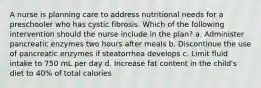 A nurse is planning care to address nutritional needs for a preschooler who has cystic fibrosis. Which of the following intervention should the nurse include in the plan? a. Administer pancreatic enzymes two hours after meals b. Discontinue the use of pancreatic enzymes if steatorrhea develops c. Limit fluid intake to 750 mL per day d. Increase fat content in the child's diet to 40% of total calories