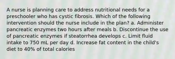 A nurse is planning care to address nutritional needs for a preschooler who has cystic fibrosis. Which of the following intervention should the nurse include in the plan? a. Administer pancreatic enzymes two hours after meals b. Discontinue the use of pancreatic enzymes if steatorrhea develops c. Limit fluid intake to 750 mL per day d. Increase fat content in the child's diet to 40% of total calories