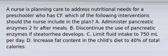 A nurse is planning care to address nutritional needs for a preschooler who has CF. which of the following interventions should the nurse include in the plan? A. Administer pancreatic enzymes 2 hr after meals. B. Discontinue the use of pancreatic enzymes if steatorrhea develops. C. Limit fluid intake to 750 mL per day. D. Increase fat content in the child's diet to 40% of total calories